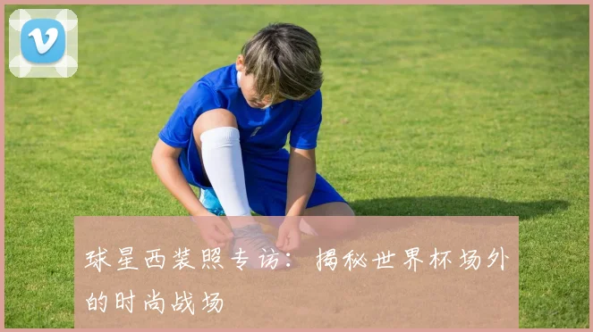 球星西装照专访：揭秘世界杯场外的时尚战场