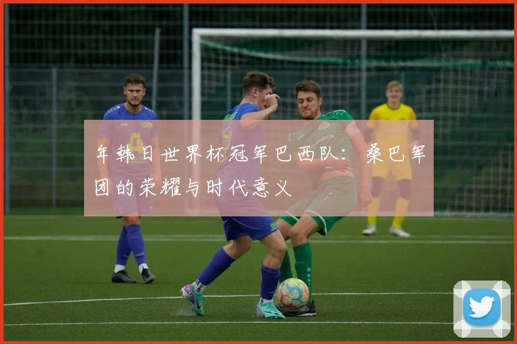 年韩日世界杯冠军巴西队：桑巴军团的荣耀与时代意义