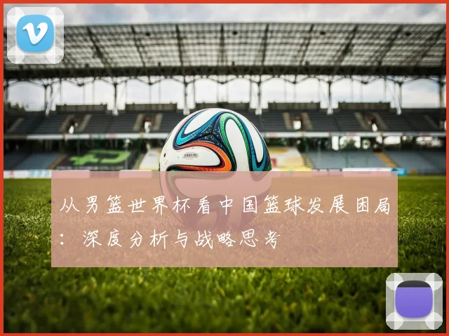 从男篮世界杯看中国篮球发展困局：深度分析与战略思考