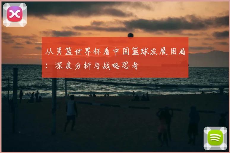 从男篮世界杯看中国篮球发展困局：深度分析与战略思考