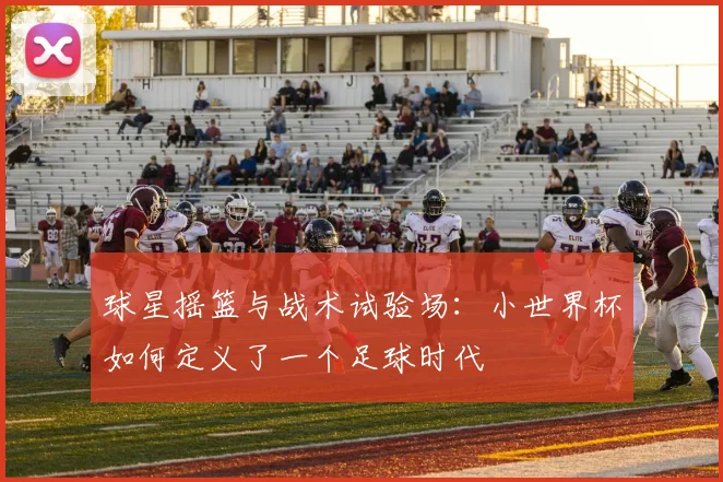 球星摇篮与战术试验场：小世界杯如何定义了一个足球时代