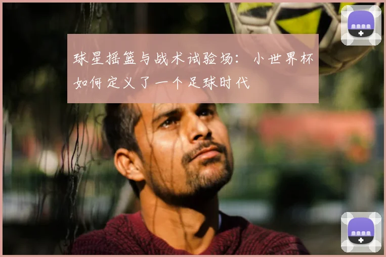 球星摇篮与战术试验场：小世界杯如何定义了一个足球时代
