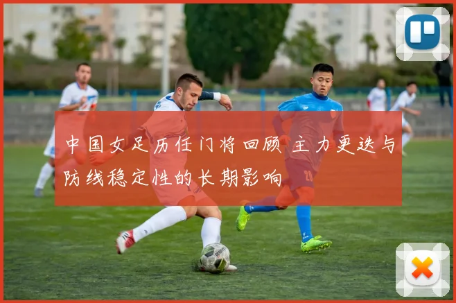 中国女足历任门将回顾 主力更迭与防线稳定性的长期影响