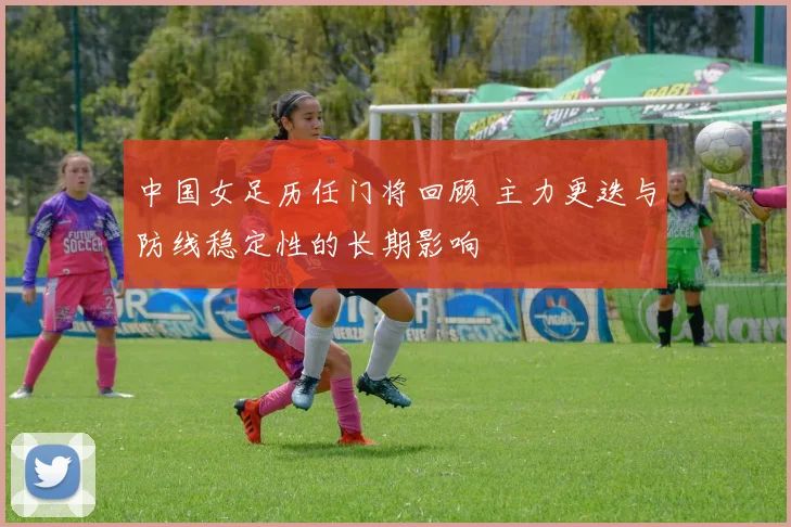 中国女足历任门将回顾 主力更迭与防线稳定性的长期影响
