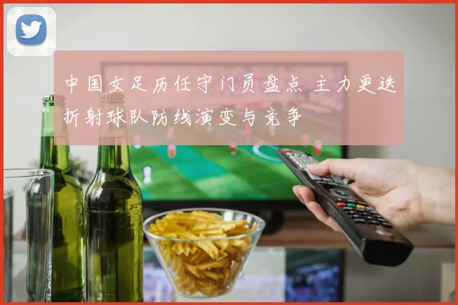 中国女足历任守门员盘点 主力更迭折射球队防线演变与竞争