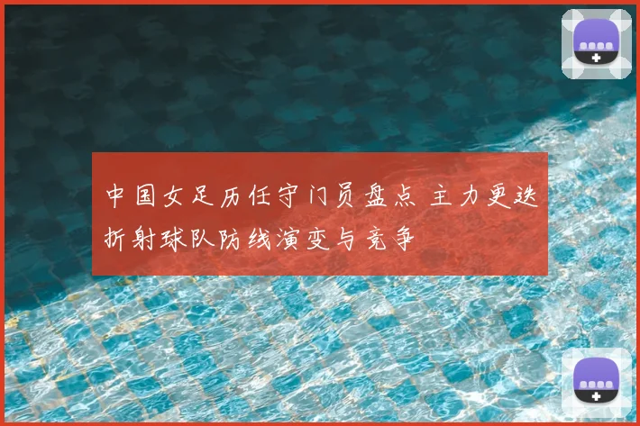 中国女足历任守门员盘点 主力更迭折射球队防线演变与竞争